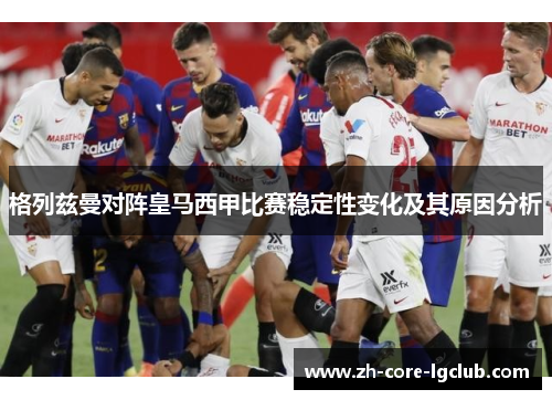 格列兹曼对阵皇马西甲比赛稳定性变化及其原因分析 格列兹曼对阵皇马西甲比赛稳定性变化及其原因分析