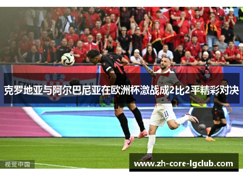 克罗地亚与阿尔巴尼亚在欧洲杯激战成2比2平精彩对决 克罗地亚与阿尔巴尼亚在欧洲杯激战成2比2平精彩对决