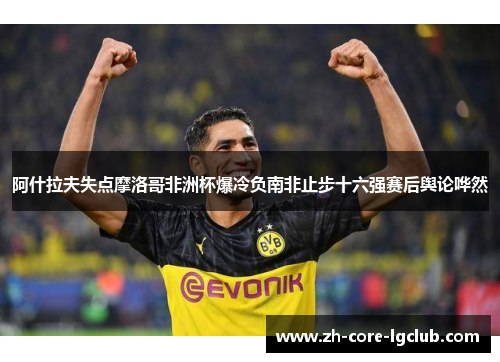 阿什拉夫失点摩洛哥非洲杯爆冷负南非止步十六强赛后舆论哗然